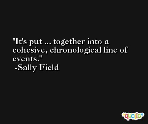It's put ... together into a cohesive, chronological line of events. -Sally Field