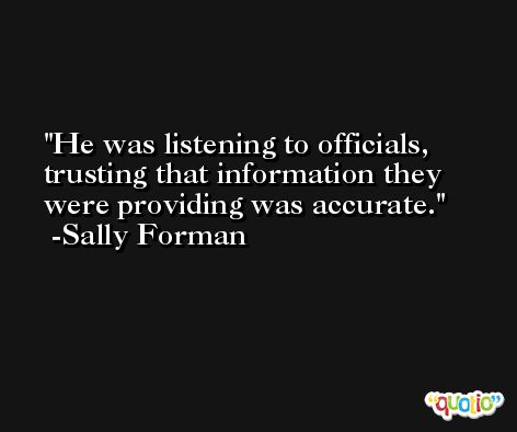 He was listening to officials, trusting that information they were providing was accurate. -Sally Forman
