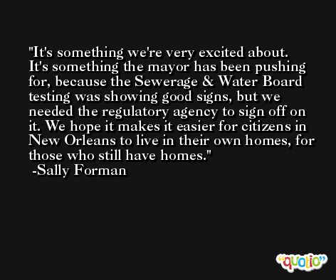 It's something we're very excited about. It's something the mayor has been pushing for, because the Sewerage & Water Board testing was showing good signs, but we needed the regulatory agency to sign off on it. We hope it makes it easier for citizens in New Orleans to live in their own homes, for those who still have homes. -Sally Forman