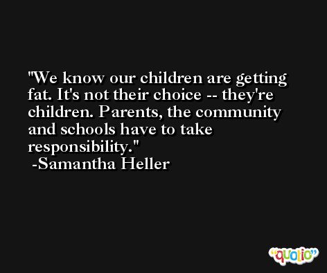 We know our children are getting fat. It's not their choice -- they're children. Parents, the community and schools have to take responsibility. -Samantha Heller