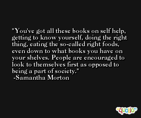 You've got all these books on self help, getting to know yourself, doing the right thing, eating the so-called right foods, even down to what books you have on your shelves. People are encouraged to look to themselves first as opposed to being a part of society. -Samantha Morton