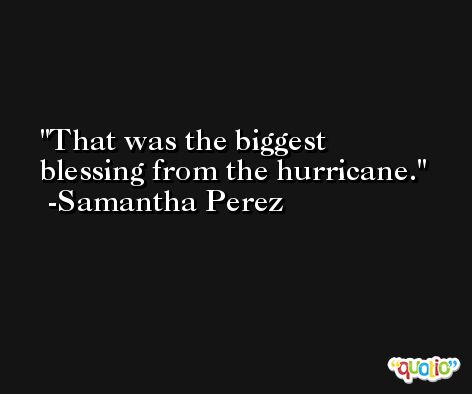 That was the biggest blessing from the hurricane. -Samantha Perez