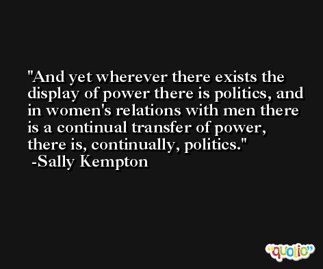 And yet wherever there exists the display of power there is politics, and in women's relations with men there is a continual transfer of power, there is, continually, politics. -Sally Kempton