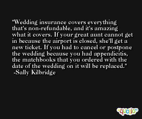 Wedding insurance covers everything that's non-refundable, and it's amazing what it covers. If your great aunt cannot get in because the airport is closed, she'll get a new ticket. If you had to cancel or postpone the wedding because you had appendicitis, the matchbooks that you ordered with the date of the wedding on it will be replaced. -Sally Kilbridge