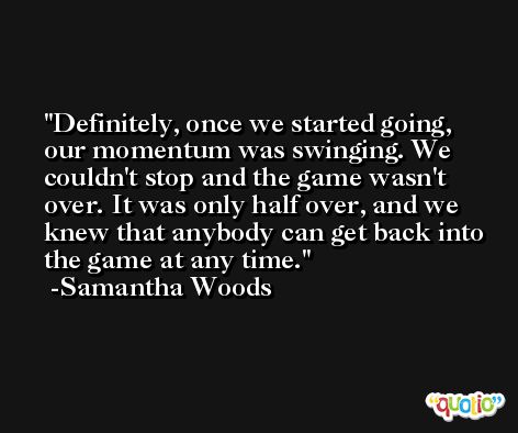 Definitely, once we started going, our momentum was swinging. We couldn't stop and the game wasn't over. It was only half over, and we knew that anybody can get back into the game at any time. -Samantha Woods