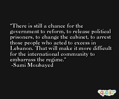 There is still a chance for the government to reform, to release political prisoners, to change the cabinet, to arrest those people who acted to excess in Lebanon. That will make it more difficult for the international community to embarrass the regime. -Sami Moubayed