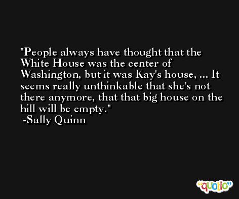 People always have thought that the White House was the center of Washington, but it was Kay's house, ... It seems really unthinkable that she's not there anymore, that that big house on the hill will be empty. -Sally Quinn