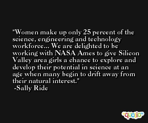 Women make up only 25 percent of the science, engineering and technology workforce... We are delighted to be working with NASA Ames to give Silicon Valley area girls a chance to explore and develop their potential in science at an age when many begin to drift away from their natural interest. -Sally Ride