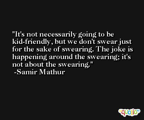 It's not necessarily going to be kid-friendly, but we don't swear just for the sake of swearing. The joke is happening around the swearing; it's not about the swearing. -Samir Mathur