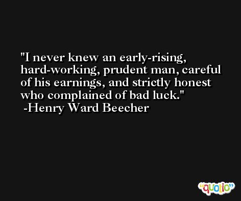 I never knew an early-rising, hard-working, prudent man, careful of his earnings, and strictly honest who complained of bad luck. -Henry Ward Beecher