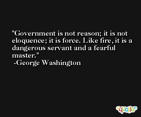 Government is not reason; it is not eloquence; it is force. Like fire, it is a dangerous servant and a fearful master. -George Washington