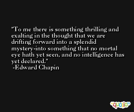 To me there is something thrilling and exalting in the thought that we are drifting forward into a splendid mystery-into something that no mortal eye hath yet seen, and no intelligence has yet declared. -Edward Chapin