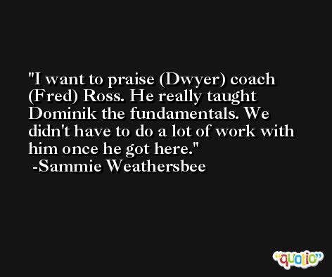 I want to praise (Dwyer) coach (Fred) Ross. He really taught Dominik the fundamentals. We didn't have to do a lot of work with him once he got here. -Sammie Weathersbee