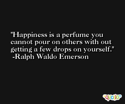 Happiness is a perfume you cannot pour on others with out getting a few drops on yourself. -Ralph Waldo Emerson