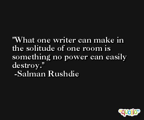 What one writer can make in the solitude of one room is something no power can easily destroy. -Salman Rushdie