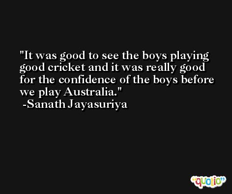 It was good to see the boys playing good cricket and it was really good for the confidence of the boys before we play Australia. -Sanath Jayasuriya