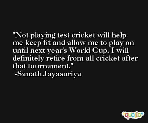 Not playing test cricket will help me keep fit and allow me to play on until next year's World Cup. I will definitely retire from all cricket after that tournament. -Sanath Jayasuriya