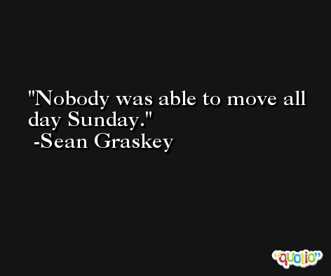 Nobody was able to move all day Sunday. -Sean Graskey