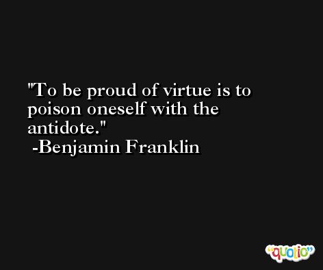 To be proud of virtue is to poison oneself with the antidote. -Benjamin Franklin