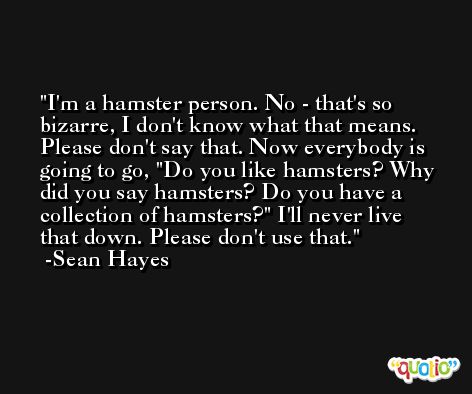 I'm a hamster person. No - that's so bizarre, I don't know what that means. Please don't say that. Now everybody is going to go, 