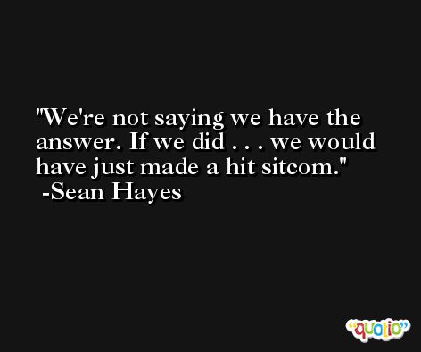 We're not saying we have the answer. If we did . . . we would have just made a hit sitcom. -Sean Hayes