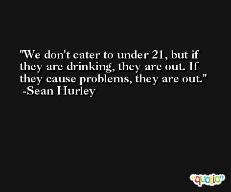 We don't cater to under 21, but if they are drinking, they are out. If they cause problems, they are out. -Sean Hurley