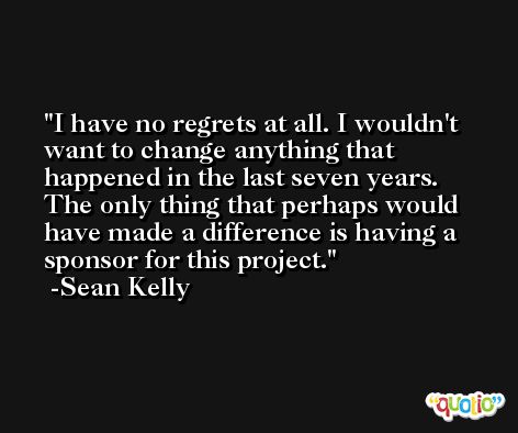 I have no regrets at all. I wouldn't want to change anything that happened in the last seven years. The only thing that perhaps would have made a difference is having a sponsor for this project. -Sean Kelly