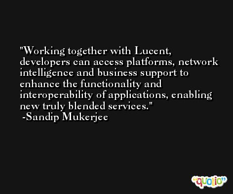 Working together with Lucent, developers can access platforms, network intelligence and business support to enhance the functionality and interoperability of applications, enabling new truly blended services. -Sandip Mukerjee