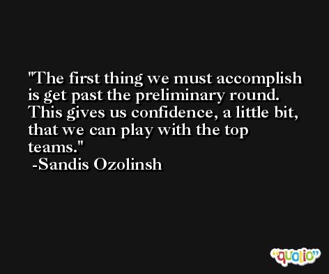 The first thing we must accomplish is get past the preliminary round. This gives us confidence, a little bit, that we can play with the top teams. -Sandis Ozolinsh