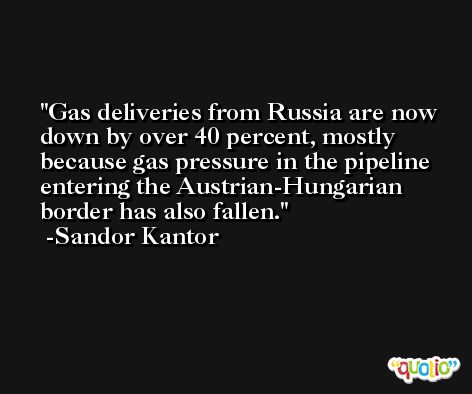 Gas deliveries from Russia are now down by over 40 percent, mostly because gas pressure in the pipeline entering the Austrian-Hungarian border has also fallen. -Sandor Kantor