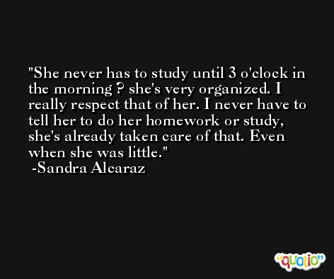 She never has to study until 3 o'clock in the morning ? she's very organized. I really respect that of her. I never have to tell her to do her homework or study, she's already taken care of that. Even when she was little. -Sandra Alcaraz