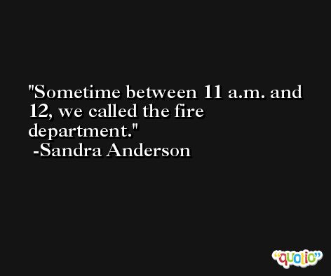 Sometime between 11 a.m. and 12, we called the fire department. -Sandra Anderson