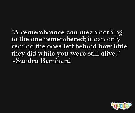 A remembrance can mean nothing to the one remembered; it can only remind the ones left behind how little they did while you were still alive. -Sandra Bernhard