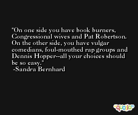 On one side you have book burners, Congressional wives and Pat Robertson.  On the other side, you have vulgar comedians, foul-mouthed rap groups and Dennis Hopper--all your choices should be so easy. -Sandra Bernhard