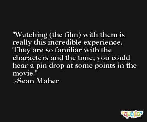 Watching (the film) with them is really this incredible experience. They are so familiar with the characters and the tone, you could hear a pin drop at some points in the movie. -Sean Maher