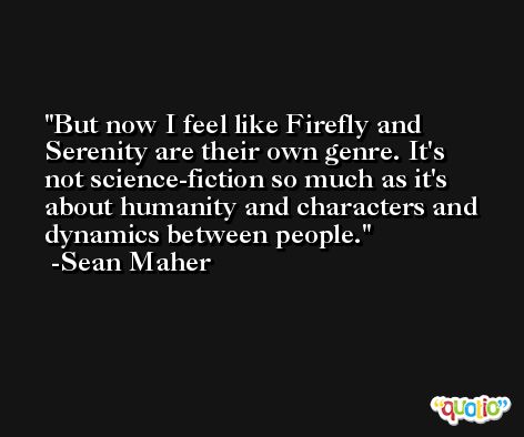But now I feel like Firefly and Serenity are their own genre. It's not science-fiction so much as it's about humanity and characters and dynamics between people. -Sean Maher