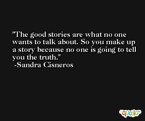 The good stories are what no one wants to talk about. So you make up a story because no one is going to tell you the truth. -Sandra Cisneros