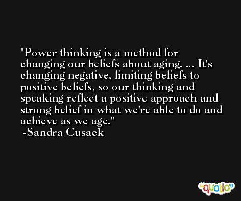 Power thinking is a method for changing our beliefs about aging. ... It's changing negative, limiting beliefs to positive beliefs, so our thinking and speaking reflect a positive approach and strong belief in what we're able to do and achieve as we age. -Sandra Cusack