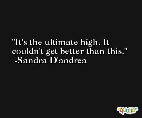 It's the ultimate high. It couldn't get better than this. -Sandra D'andrea