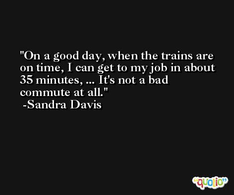 On a good day, when the trains are on time, I can get to my job in about 35 minutes, ... It's not a bad commute at all. -Sandra Davis