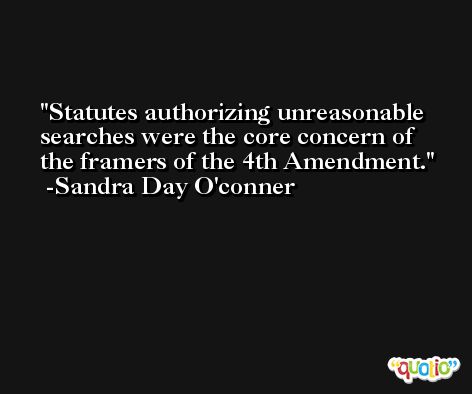 Statutes authorizing unreasonable searches were the core concern of the framers of the 4th Amendment. -Sandra Day O'conner