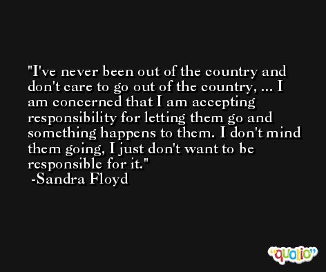 I've never been out of the country and don't care to go out of the country, ... I am concerned that I am accepting responsibility for letting them go and something happens to them. I don't mind them going, I just don't want to be responsible for it. -Sandra Floyd