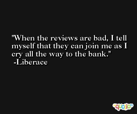 When the reviews are bad, I tell myself that they can join me as I cry all the way to the bank. -Liberace