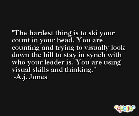 The hardest thing is to ski your count in your head. You are counting and trying to visually look down the hill to stay in synch with who your leader is. You are using visual skills and thinking. -A.j. Jones