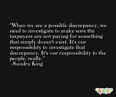 When we see a possible discrepancy, we need to investigate to make sure the taxpayers are not paying for something that simply doesn't exist. It's our responsibility to investigate that discrepancy. It's our responsibility to the people, really. -Sandra King