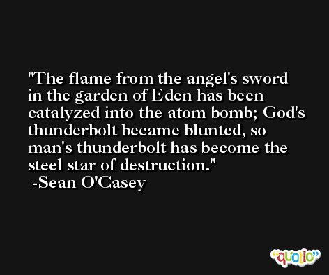 The flame from the angel's sword in the garden of Eden has been catalyzed into the atom bomb; God's thunderbolt became blunted, so man's thunderbolt has become the steel star of destruction. -Sean O'Casey