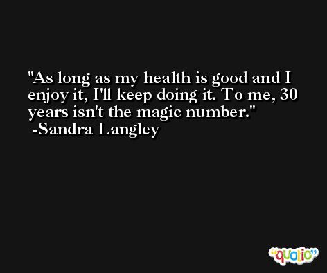 As long as my health is good and I enjoy it, I'll keep doing it. To me, 30 years isn't the magic number. -Sandra Langley