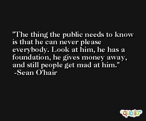 The thing the public needs to know is that he can never please everybody. Look at him, he has a foundation, he gives money away, and still people get mad at him. -Sean O'hair