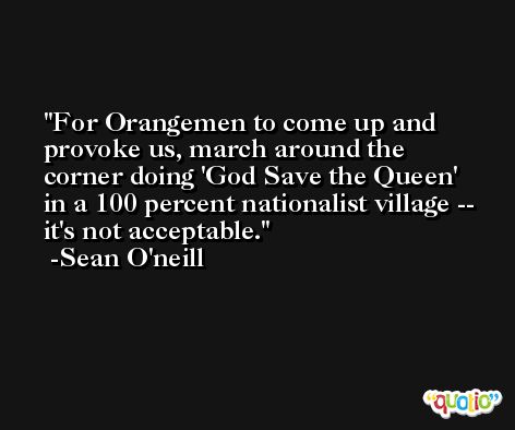 For Orangemen to come up and provoke us, march around the corner doing 'God Save the Queen' in a 100 percent nationalist village -- it's not acceptable. -Sean O'neill