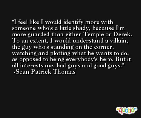 I feel like I would identify more with someone who's a little shady, because I'm more guarded than either Temple or Derek. To an extent, I would understand a villain, the guy who's standing on the corner, watching and plotting what he wants to do, as opposed to being everybody's hero. But it all interests me, bad guys and good guys. -Sean Patrick Thomas